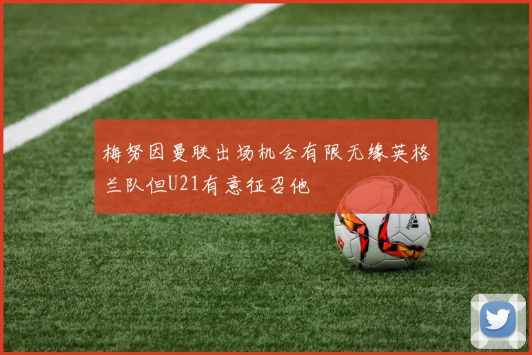 梅努因曼联出场机会有限无缘英格兰队但U21有意征召他