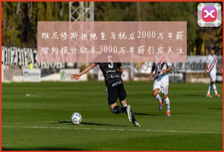 维尼修斯拒绝皇马税后2000万年薪续约报价欲求3000万年薪引发关注