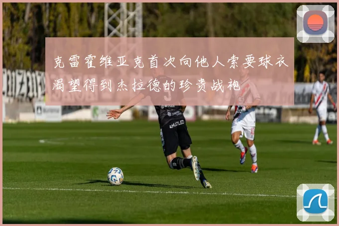 克雷霍维亚克首次向他人索要球衣渴望得到杰拉德的珍贵战袍
