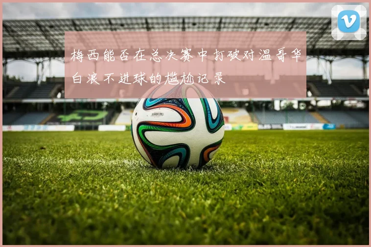 梅西能否在总决赛中打破对温哥华白浪不进球的尴尬记录