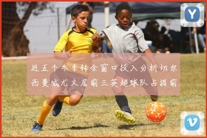 近五个冬季转会窗口投入分析切尔西曼城尤文居前三英超球队占据前十五名中的七席