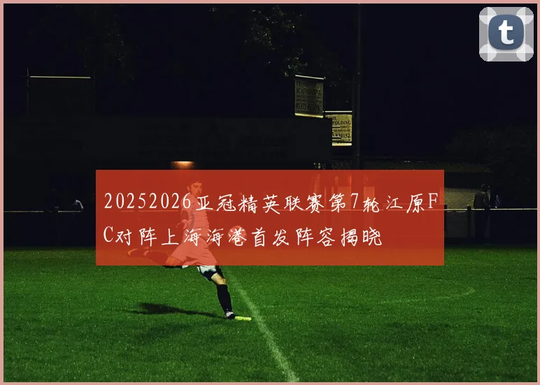 20252026亚冠精英联赛第7轮江原FC对阵上海海港首发阵容揭晓