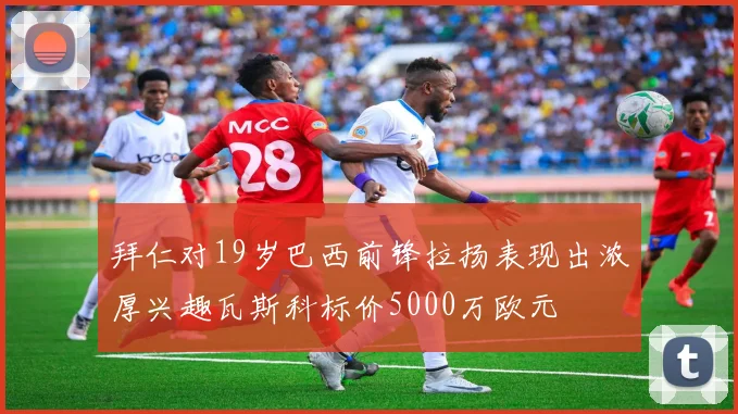 拜仁对19岁巴西前锋拉扬表现出浓厚兴趣瓦斯科标价5000万欧元