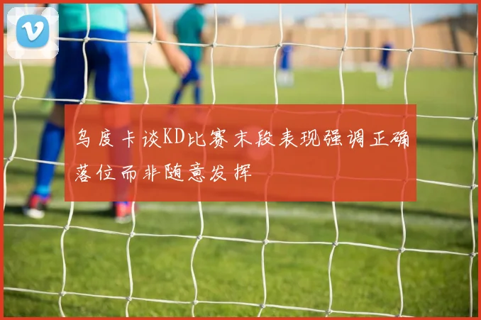 乌度卡谈KD比赛末段表现强调正确落位而非随意发挥