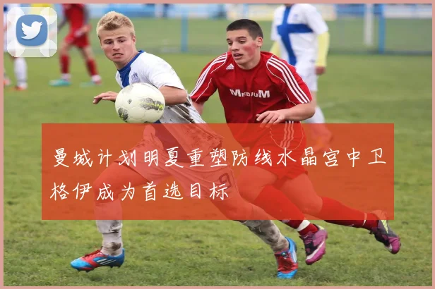 曼城计划明夏重塑防线水晶宫中卫格伊成为首选目标