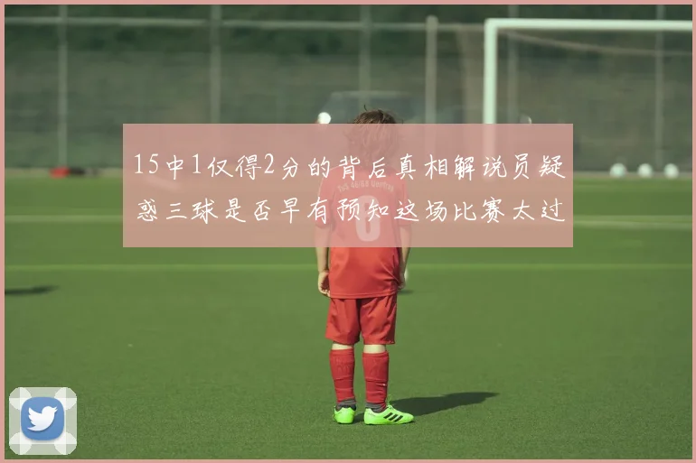 15中1仅得2分的背后真相解说员疑惑三球是否早有预知这场比赛太过抽象