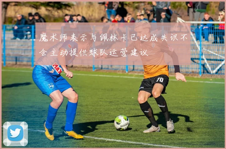 魔术师表示与佩林卡已达成共识不会主动提供球队运营建议
