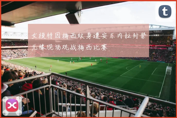 女模特因梅西纹身遭安东内拉封禁无缘现场观战梅西比赛