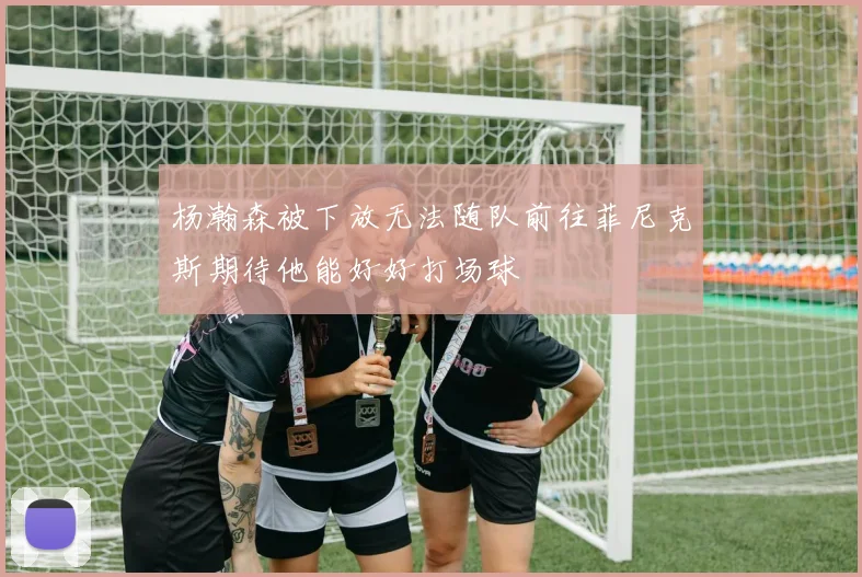杨瀚森被下放无法随队前往菲尼克斯期待他能好好打场球