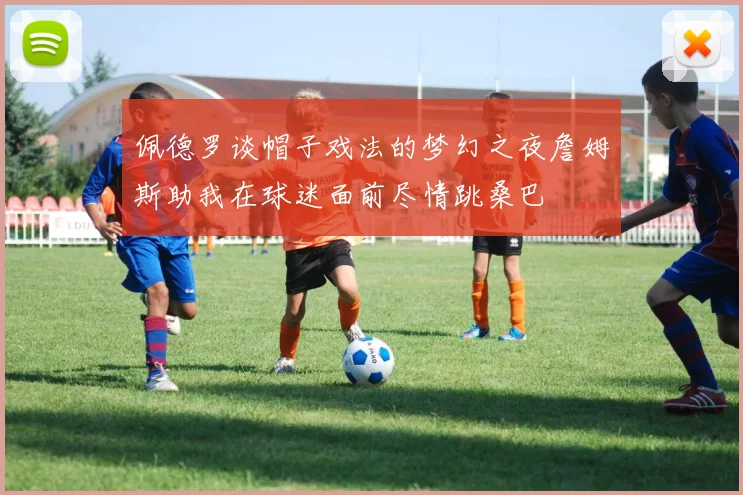 佩德罗谈帽子戏法的梦幻之夜詹姆斯助我在球迷面前尽情跳桑巴