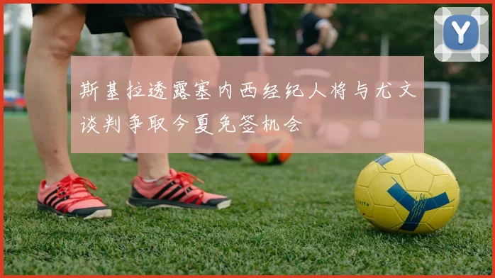 斯基拉透露塞内西经纪人将与尤文谈判争取今夏免签机会