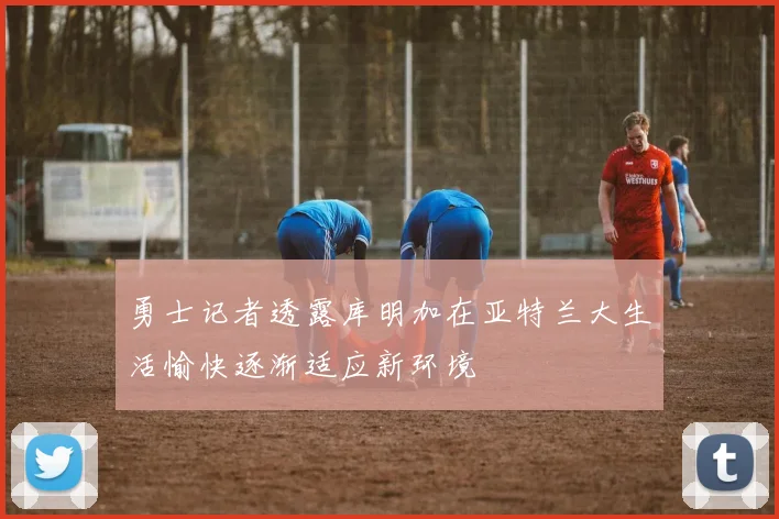 勇士记者透露库明加在亚特兰大生活愉快逐渐适应新环境
