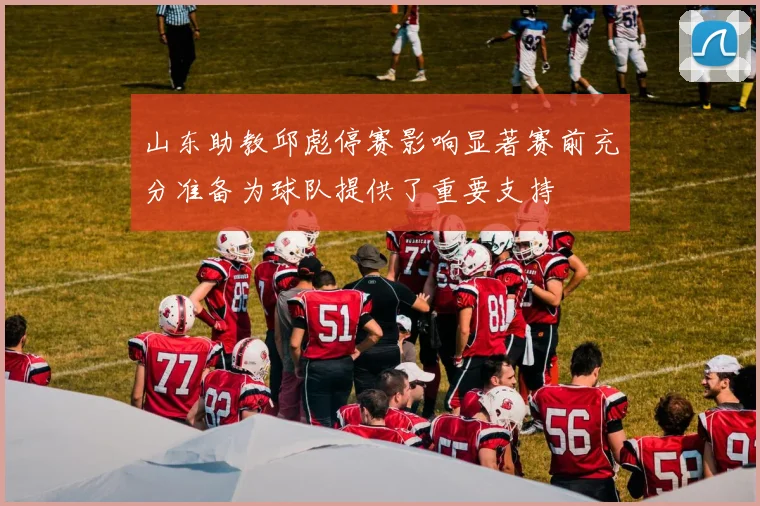 山东助教邱彪停赛影响显著赛前充分准备为球队提供了重要支持