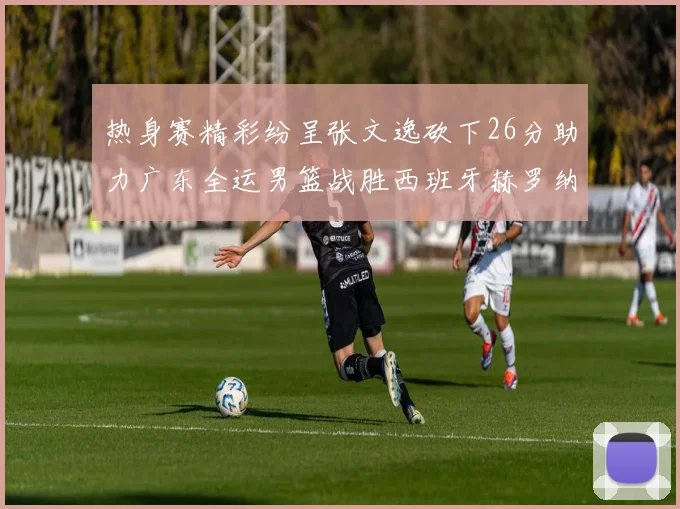 热身赛精彩纷呈张文逸砍下26分助力广东全运男篮战胜西班牙赫罗纳队