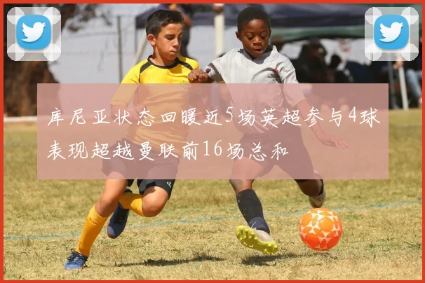 库尼亚状态回暖近5场英超参与4球表现超越曼联前16场总和