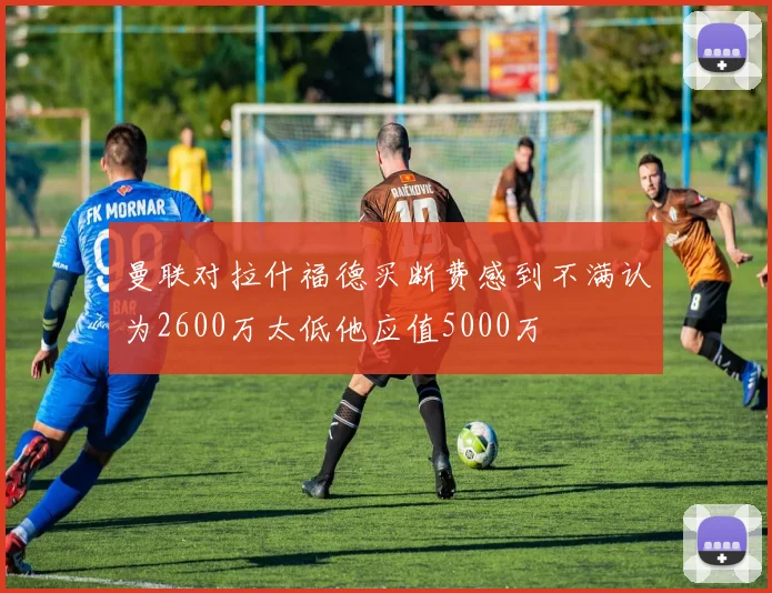 曼联对拉什福德买断费感到不满认为2600万太低他应值5000万