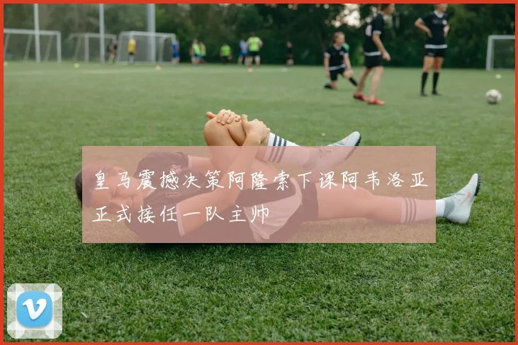 皇马震撼决策阿隆索下课阿韦洛亚正式接任一队主帅