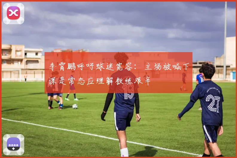 李霄鹏呼吁球迷宽容：主场被喊下课是常态应理解教练艰辛