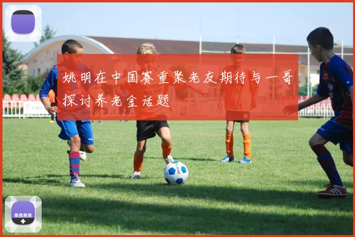 姚明在中国赛重聚老友期待与一哥探讨养老金话题