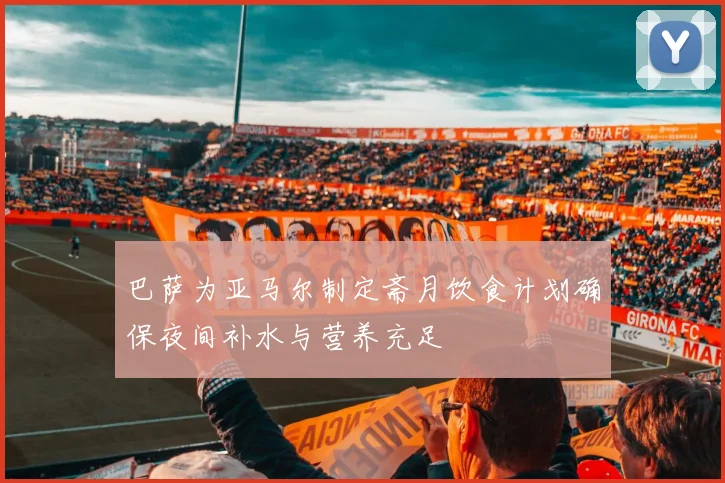 巴萨为亚马尔制定斋月饮食计划确保夜间补水与营养充足