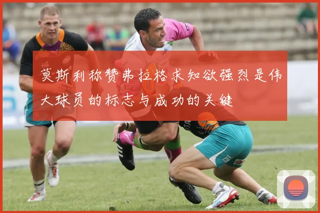莫斯利称赞弗拉格求知欲强烈是伟大球员的标志与成功的关键