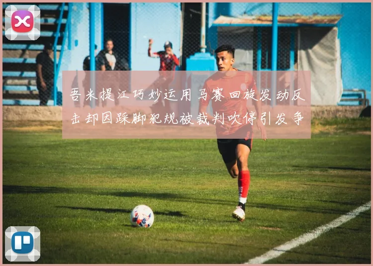 吾米提江巧妙运用马赛回旋发动反击却因踩脚犯规被裁判吹停引发争议
