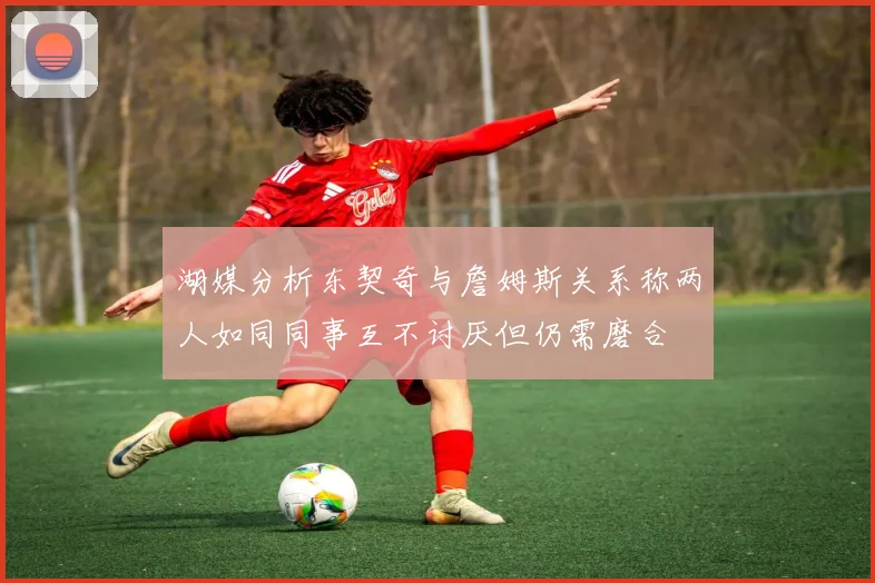 湖媒分析东契奇与詹姆斯关系称两人如同同事互不讨厌但仍需磨合