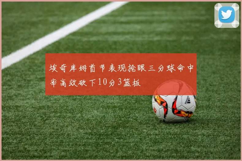 埃奇库姆首节表现抢眼三分球命中率高效砍下10分3篮板