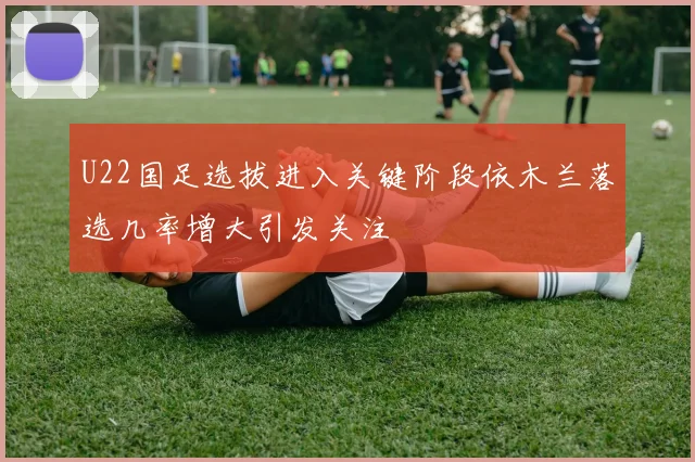 U22国足选拔进入关键阶段依木兰落选几率增大引发关注